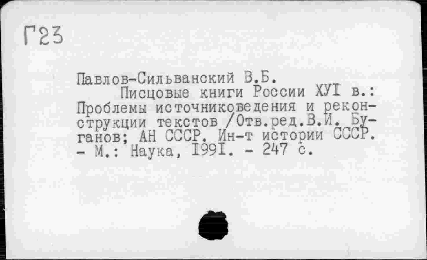 ﻿Г25
Павлов-Сильванский В.Б.
Писцовые книги России ХУ1 в.: Проблемы источниковедения и реконструкции текстов /Отв.ред.В.Я. Буганов; АН СССР. Ин-т истории - М.: Наука, 1991. - 247 с.